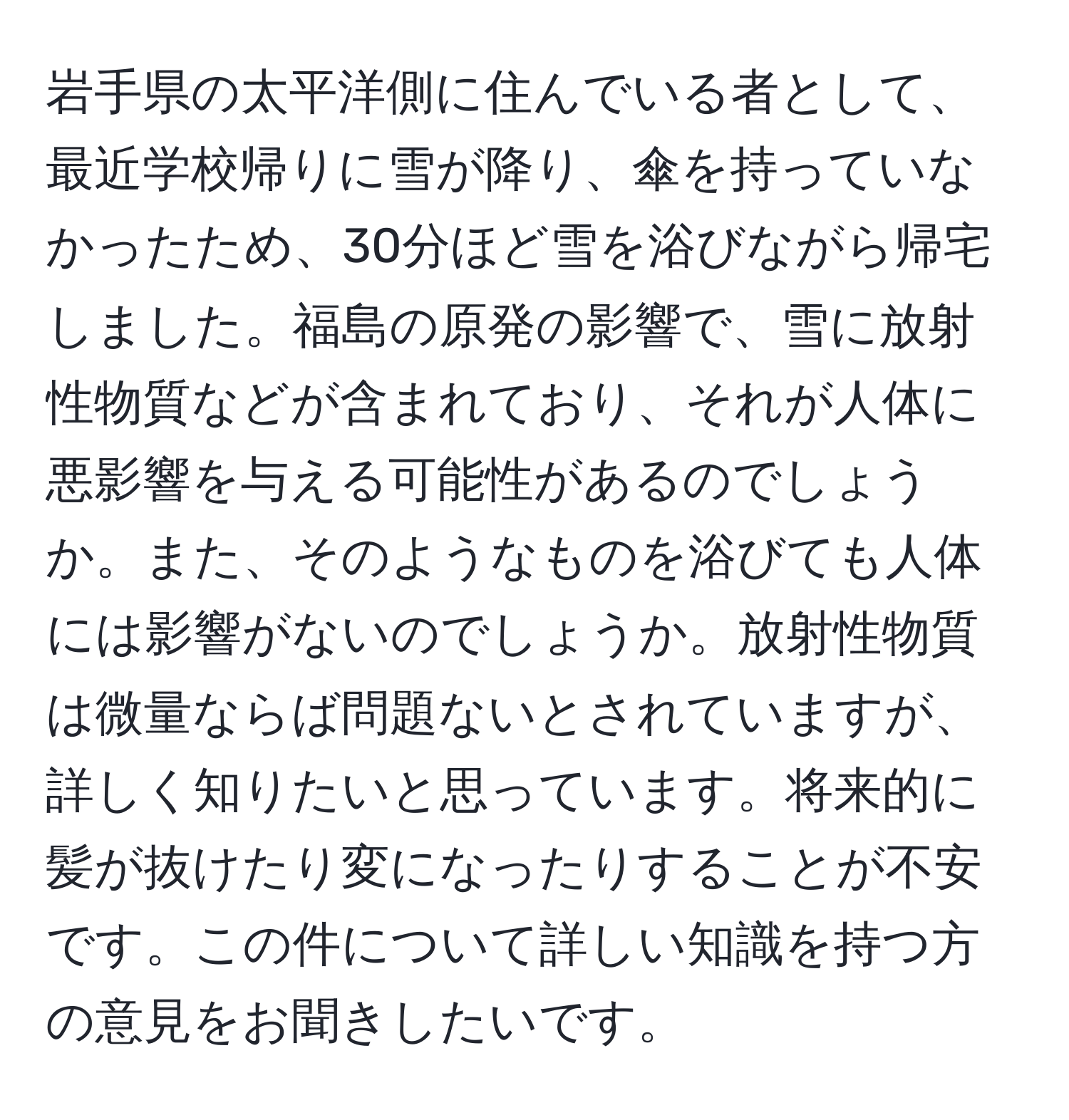 岩手県の太平洋側に住んでいる者として、最近学校帰りに雪が降り、傘を持っていなかったため、30分ほど雪を浴びながら帰宅しました。福島の原発の影響で、雪に放射性物質などが含まれており、それが人体に悪影響を与える可能性があるのでしょうか。また、そのようなものを浴びても人体には影響がないのでしょうか。放射性物質は微量ならば問題ないとされていますが、詳しく知りたいと思っています。将来的に髪が抜けたり変になったりすることが不安です。この件について詳しい知識を持つ方の意見をお聞きしたいです。