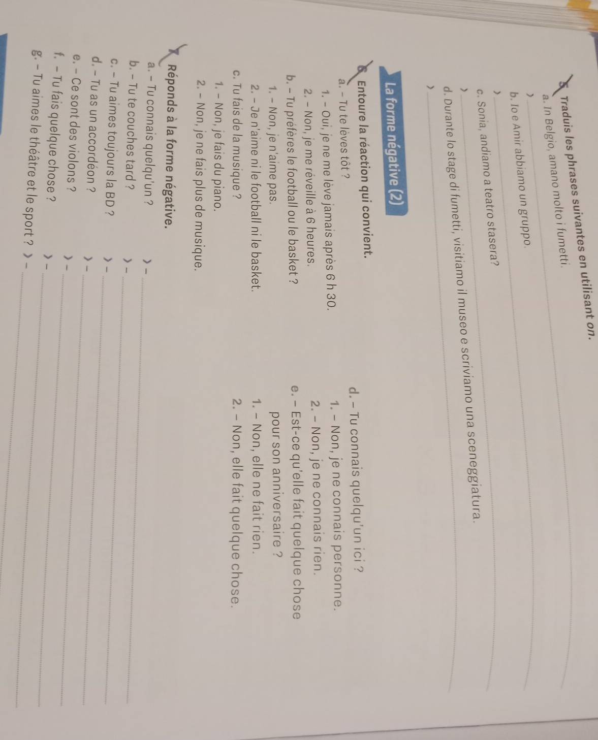 Traduis les phrases suivantes en utilisant on.
a. In Belgio, amano molto i fumetti.
_
)
b. Io e Amir abbiamo un gruppo.
_
c. Sonia, andiamo a teatro stasera?
d. Durante lo stage di fumetti, visitiamo il museo e scriviamo una sceneggiatura.
La forme négative (2)
Entoure la réaction qui convient.
a. - Tu te lèves tôt ? d. - Tu connais quelqu'un ici ?
1. - Oui, je ne me lève jamais après 6 h 30. 1. - Non, je ne connais personne.
2. - Non, je me réveille à 6 heures. 2. - Non, je ne connais rien.
b. - Tu préfères le football ou le basket ? e. — Est-ce qu'elle fait quelque chose
1. - Non, je n'aime pas. pour son anniversaire ?
2. - Je n'aime ni le football ni le basket. 1. - Non, elle ne fait rien.
c. Tu fais de la musique ? 2. - Non, elle fait quelque chose.
1. - Non, je fais du piano.
2. - Non, je ne fais plus de musique.
X Réponds à la forme négative.
_
a. - Tu connais quelqu'un ? > -
_
b. - Tu te couches tard ? > -
c. - Tu aimes toujours la BD ? > -
d. - Tu as un accordéon ?
> -_
_
e. - Ce sont des violons ? )-
_
f. - Tu fais quelque chose ? > -
_
_
g. - Tu aimes le théâtre et le sport ? > -