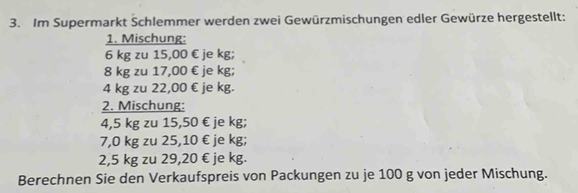 Im Supermarkt Schlemmer werden zwei Gewürzmischungen edler Gewürze hergestellt: 
1. Mischung:
6 kg zu 15,00 € je kg;
8 kg zu 17,00 € je kg;
4 kg zu 22,00 € je kg. 
2. Mischung:
4,5 kg zu 15,50 € je kg;
7,0 kg zu 25,10 € je kg;
2,5 kg zu 29,20 € je kg. 
Berechnen Sie den Verkaufspreis von Packungen zu je 100 g von jeder Mischung.