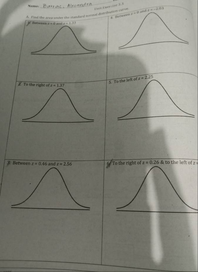 Name:
_
Unit Exercise 3-3
A. Find the area under the standard normal distri curve. z=-2.03
z=2.25
2. To the right of
3. Between z=0.46 and z=2.56 6 To the right of z=0.26 & to the left of z=