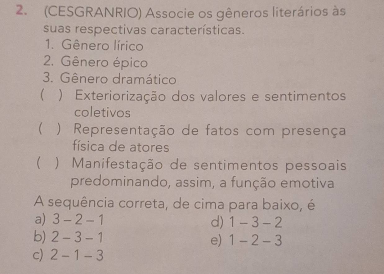 (CESGRANRIO) Associe os gêneros literários às
suas respectivas características.
1. Gênero lírico
2. Gênero épico
3. Gênero dramático
) Exteriorização dos valores e sentimentos
coletivos
 ) Representação de fatos com presença
física de atores
( ) Manifestação de sentimentos pessoais
predominando, assim, a função emotiva
A sequência correta, de cima para baixo, é
a) 3-2-1 d) 1-3-2
b) 2-3-1 1-2-3
e)
c) 2-1-3