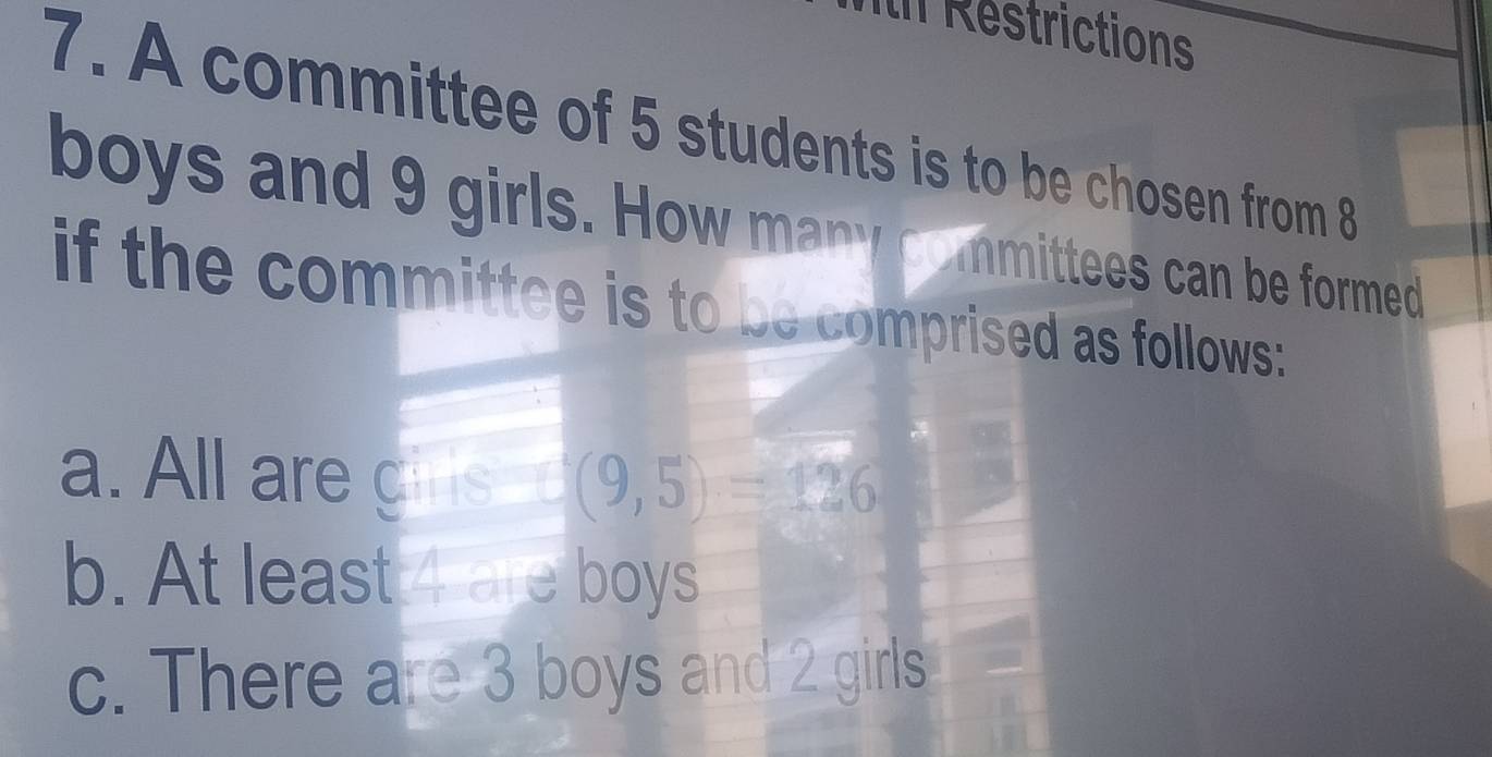 in Restrictions 
7. A committee of 5 students is to be chosen from 8
boys and 9 girls. How many committees can be formed 
if the committee is to be comprised as follows: 
a. All are girs (9,5)=126
b. At least 4 are boys 
c. There are 3 boys and 2 girls