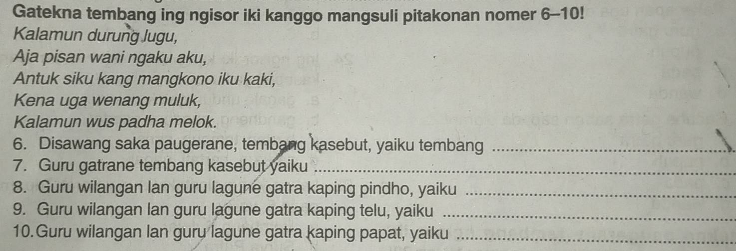 Gatekna tembang ing ngisor iki kanggo mangsuli pitakonan nomer 6-10! 
Kalamun durung lugu, 
Aja pisan wani ngaku aku, 
Antuk siku kang mangkono iku kaki, 
Kena uga wenang muluk, 
Kalamun wus padha melok. 
6. Disawang saka paugerane, tembang kasebut, yaiku tembang_ 
7. Guru gatrane tembang kasebut yaiku_ 
8. Guru wilangan lan guru lagune gatra kaping pindho, yaiku_ 
9. Guru wilangan lan guru lagune gatra kaping telu, yaiku_ 
10. Guru wilangan lan guru lagune gatra kaping papat, yaiku_