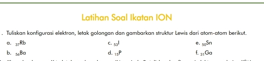 Latihan Soal Ikatan ION 
. Tuliskan konfigurasi elektron, letak golongan dan gambarkan struktur Lewis dari atom-atom berikut. 
a. _37Rb C. 53^1 e. _50Sn
b. _56Ba d. _15P f. _31Ga