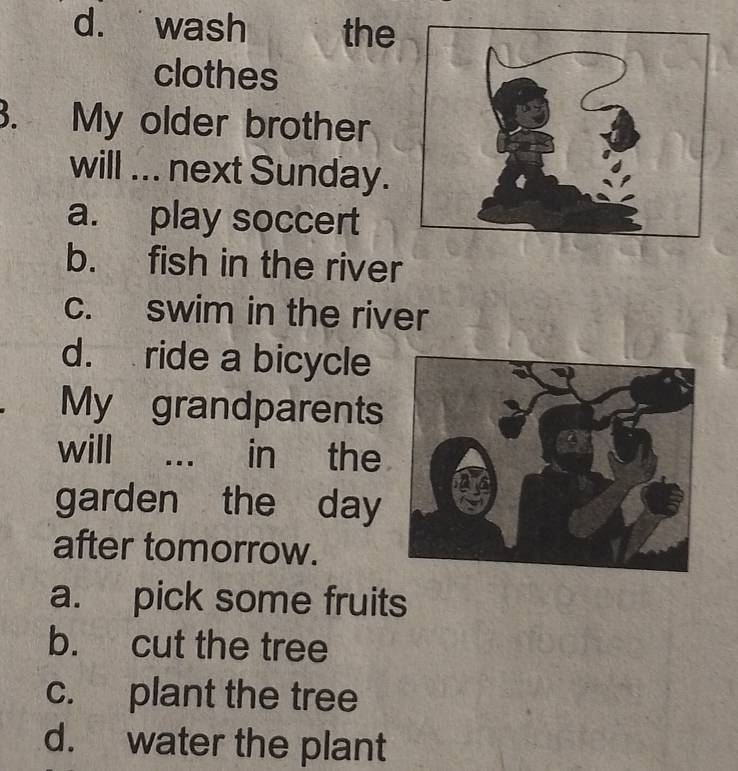 d. wash the
clothes
3. My older brother
will ... next Sunday.
a. play soccert
b. fish in the river
c. swim in the river
d. ride a bicycle
My grandparents
will … in the
garden the day
after tomorrow.
a. pick some fruits
b. cut the tree
c. plant the tree
d. water the plant