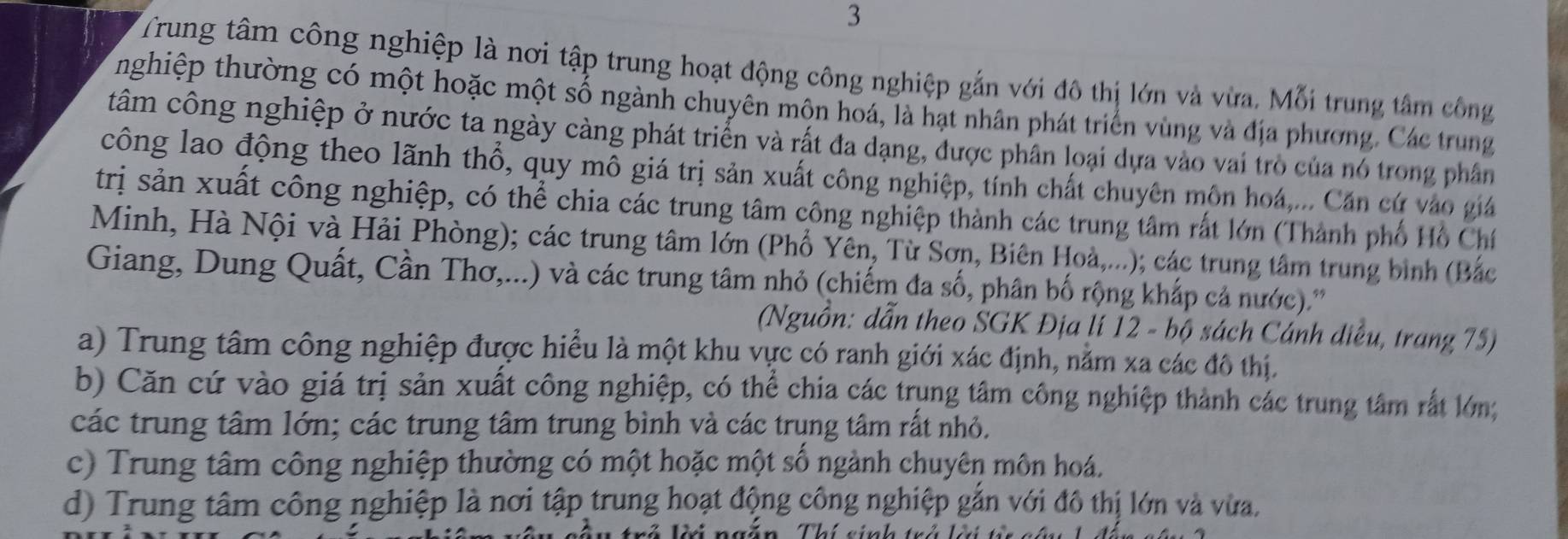 Trung tâm công nghiệp là nơi tập trung hoạt động công nghiệp gắn với đô thị lớn và vừa. Mỗi trung tâm công
nghiệp thường có một hoặc một số ngành chuyên môn hoá, là hạt nhân phát triển vùng và địa phương. Các trung
tâm công nghiệp ở nước ta ngày càng phát triển và rất đa dạng, được phân loại dựa vào vai trò của nó trong phân
công lao động theo lãnh thổ, quy mô giá trị sản xuất công nghiệp, tính chất chuyên môn hoá,... Căn cứ vào giá
trị sản xuất công nghiệp, có thể chia các trung tâm công nghiệp thành các trung tâm rất lớn (Thành phố Hồ Chí
Minh, Hà Nội và Hải Phòng); các trung tâm lớn (Phố Yên, Từ Sơn, Biên Hoà,...); các trung tâm trung bình (Bắc
Giang, Dung Quất, Cần Thơ,...) và các trung tâm nhỏ (chiếm đa số, phân bố rộng kháp cả nước).''
(Nguồn: dẫn theo SGK Địa lí 12 - bộ sách Cánh diều, trang 75)
a) Trung tâm công nghiệp được hiểu là một khu vực có ranh giới xác định, nằm xa các đô thị.
b) Căn cứ vào giá trị sản xuất công nghiệp, có thể chia các trụng tâm công nghiệp thành các trung tâm rất lớn;
các trung tâm lớn; các trung tâm trung bình và các trụng tâm rất nhỏ.
c) Trung tâm công nghiệp thường có một hoặc một số ngành chuyên môn hoá.
d) Trung tâm công nghiệp là nơi tập trung hoạt động công nghiệp gắn với đô thị lớn và vừa.
T  n :án Thi cinh trả lá