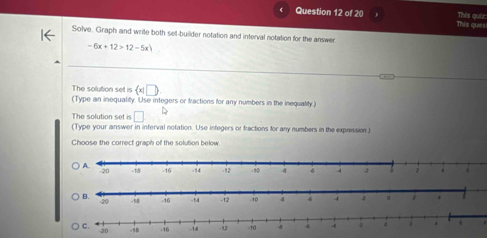 This quíz: 
This ques 
Solve. Graph and write both set-builder notation and interval notation for the answer
-6x+12>12-5x)
The solution set is  x|□ 
(Type an inequality. Use integers or fractions for any numbers in the inequality.) 
The solution set is □
(Type your answer in interval notation. Use integers or fractions for any numbers in the expression.) 
Choose the correct graph of the solution below. 
4