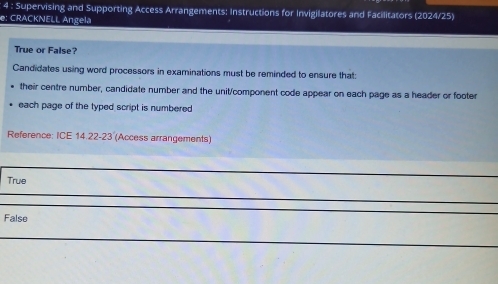 Supervising and Supporting Access Arrangements: Instructions for Invigilatores and Facilitators (2024/25)
e: CRACKNELL Angela
True or False?
Candidates using word processors in examinations must be reminded to ensure that:
their centre number, candidate number and the unit/component code appear on each page as a header or footer
each page of the typed script is numbered
Reference: ICE 14.22-23 (Access arrangements)
True
False