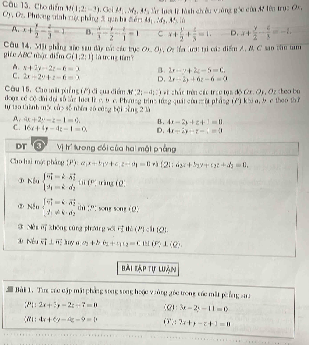 Cho điểm M(1;2;-3). Gọi M_1.M_2.M_3 lần lượt là hình chiếu vuông góc của M lên trục Ox.
Oy, Oz. Phương trình mặt phẳng đi qua ba điểm M_1, M_2.M là
A. x+ y/2 - z/3 =1. B.  x/3 + y/2 + z/1 =1, C. x+ y/2 + z/3 =1. D. x+ y/2 + z/3 =-1,
Câu 14. Mặt phẳng nào sau đây cất các trục Ox, Oy, Oz lần lượt tại các điểm A, B, C sao cho tam
giác ABC nhận điểm G(1:2:1) là trọng tâm?
A. x+2y+2z-6=0.
B. 2x+y+2z-6=0.
C. 2x+2y+z-6=0.
D. 2x+2y+6z-6=0.
Câu 15. Cho mặt phẳng (P) đi qua điểm M(2;-4;1) và chấn trên các trục tọa độ Ox, Oy, Oz theo ba
đoạn có độ dài đại số lần lượt là đ, b, c. Phương trình tổng quát của mặt phẳng (P) khi đ, b, c theo thứ
tự tạo thành một cấp số nhân có công bội bằng 2 là
A. 4x+2y-z-1=0.
B. 4x-2y+z+1=0.
C. 16x+4y-4z-1=0.
D. 4x+2y+z-1=0.
DT 3  Vị trí tương đối của hai mặt phẳng
Cho hai mặt phẳng (P): a_1x+b_1y+c_1z+d_1=0 vù ):a_2x+b_2y+c_2z+d_2=0.
① Nếu beginarrayl vector n_1=k· vector n_2 d_1=k· d_2endarray. thì (P) trùng (Q)
② Nếu beginarrayl vector n_1=k· vector n_2 d_1!= k· d_2endarray. ihì (P) song song (Q).
③ Nếu  không cùng phương với vector n_2th)(P)cht(Q).
④ Nều vector n_1⊥ vector n_2 hay a_1a_2+b_1b_2+c_1c_2=0th)(P)⊥ (Q).
bài tập tự luận
Bài 1. Tìm các cặp mặt phẳng song song hoặc vuông góc trong các mặt phẳng sau
(P): 2x+3y-2z+7=0 (Q): 3x-2y-11=0
(R): 4x+6y-4z-9=0 (T): 7x+y-z+1=0