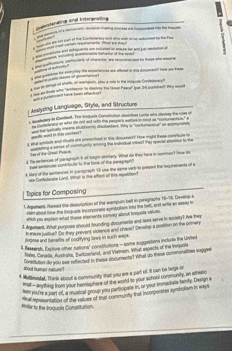 Understanding and Interpreting
Leha elments of a democratic decision-making process are incorporated into the iroquels
Carutifution?
g these who are not part of the Confederacy and who wish to be welcomed by the Five
Notions must most certain requirements. What are they?
3 iet procedures and safeguards are included to ensure fair and just resolution of
z
asgraements, including questionable behavior of the lords?
4 Whel qualilications, particularly of character, are recommended for those who assume
positions of authority?
s what guideunes for everyday life experiences are offered in this document? How are these
ielated to public issues of governance?
§ Now do strings of shells, or wampum, play a role in the Iroquois Confederacy?
t. How ars those who “endeavor to destroy the Great Peace” (par, 24) punished? Why would
such a punishment have been effective?
Analyzing Language, Style, and Structure
t, Vecabulary in Context. The Iroquois Constitution describes Lords who disobey the rules of
ms Confederacy or who do not act with the people's welfare in mind as "contumacious," a
word that typically means stubbornly disobedient. Why is "conturnacious" an appropriately
specific word in this context?
g What symbols and rituals are prescribed in this document? How might these contribute to
estsblishing a sense of community among the individual tribes? Pay special attention to the
Tres of the Great Peace.
1. The sentences of paragraph 9 all begin similarly. What do they have in common? How do
these sentences contribute to the tone of the paragraph?
4 Many of the seritences in paragraph 15 use the same verb to present the requirements of a
new Confederate Lord. What is the effect of this repetition?
Topics for Composing
f. Argument. Reread the description of the wampur belt in paragraphs 16-18. Develop a
claim about how the Iroquois incorporate symbollsm into the belt, and write an essay in
which you explain what these elements convey about Iroquois values,
2 Argument. What purpose should founding documents and laws serve in society? Are they
Is ensure justice? Do they prevent violence and chaos? Develop a position on the primary
purpose and benefits of codifying laws in such ways.
4 Research. Explore other nations' constitutions — some suggestions include the United
Stales, Canada, Australia, Switzerland, and Vietnam. What aspects of the Iroquois
Constitution do you see reflected in these documents? What do these commonalities suggest
about human nature?
4. Multimodal. Think about a community that you are a part of. It can be large or
small -- arrything from your hemisphere of the world to your school community, an athletic
leam you're a part of, a musical group you participate in, or your immediate family. Design a
visual representation of the values of that community that incorporates symbolism in ways
similar to the Iroquois Constitution.