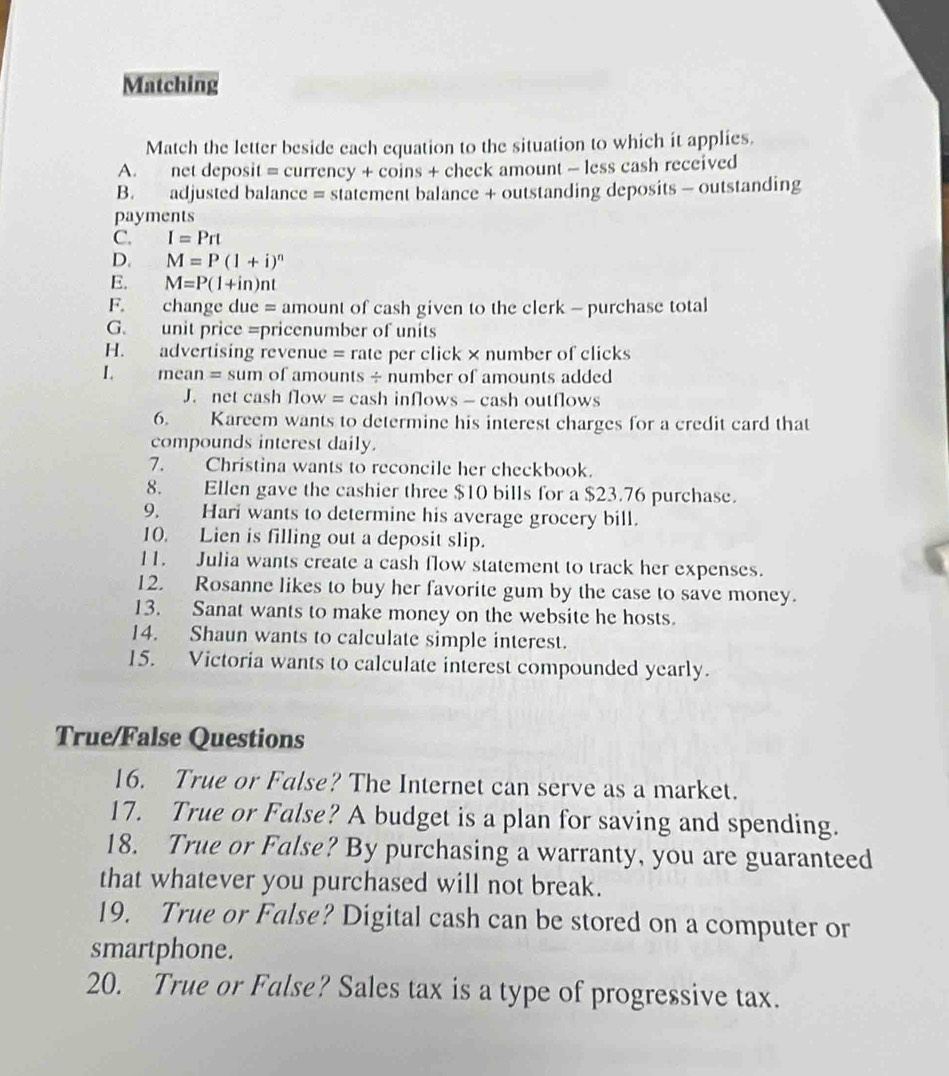 Matching 
Match the letter beside each equation to the situation to which it applies. 
A. net deposit = currency + coins + check amount - less cash received 
B. adjusted balance = statement balance + outstanding deposits - outstanding 
payments 
C. I=Prt
D. M=P(1+i)^n
E. M=P(1+in)nt
F. change due = amount of cash given to the clerk - purchase total 
G. unit price =pricenumber of units 
H. advertising revenue = rate per click × number of clicks 
1. mean = sum of amounts ÷ number of amounts added 
J. net cash flow = cash inflows - cash outflows 
6. Kareem wants to determine his interest charges for a credit card that 
compounds interest daily. 
7. Christina wants to reconcile her checkbook. 
8. Ellen gave the cashier three $10 bills for a $23.76 purchase. 
9. Hari wants to determine his average grocery bill. 
10. Lien is filling out a deposit slip. 
11. Julia wants create a cash flow statement to track her expenses. 
12. Rosanne likes to buy her favorite gum by the case to save money. 
13. Sanat wants to make money on the website he hosts. 
14. Shaun wants to calculate simple interest. 
15. Victoria wants to calculate interest compounded yearly. 
True/False Questions 
16. True or False? The Internet can serve as a market. 
17. True or False? A budget is a plan for saving and spending. 
18. True or False? By purchasing a warranty, you are guaranteed 
that whatever you purchased will not break. 
19. True or False? Digital cash can be stored on a computer or 
smartphone. 
20. True or False? Sales tax is a type of progressive tax.