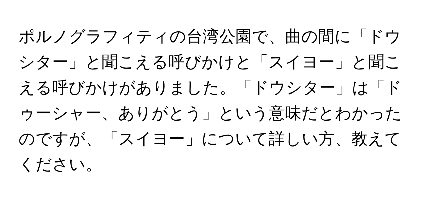 ポルノグラフィティの台湾公園で、曲の間に「ドウシター」と聞こえる呼びかけと「スイヨー」と聞こえる呼びかけがありました。「ドウシター」は「ドゥーシャー、ありがとう」という意味だとわかったのですが、「スイヨー」について詳しい方、教えてください。