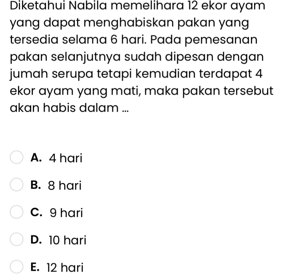 Diketahui Nabila memelihara 12 ekor ayam
yang dapat menghabiskan pakan yang 
tersedia selama 6 hari. Pada pemesanan
pakan selanjutnya sudah dipesan dengan
jumah serupa tetapi kemudian terdapat 4
ekor ayam yang mati, maka pakan tersebut
akan habis dalam ...
A. 4 hari
B. 8 hari
C. 9 hari
D. 10 hari
E. 12 hari