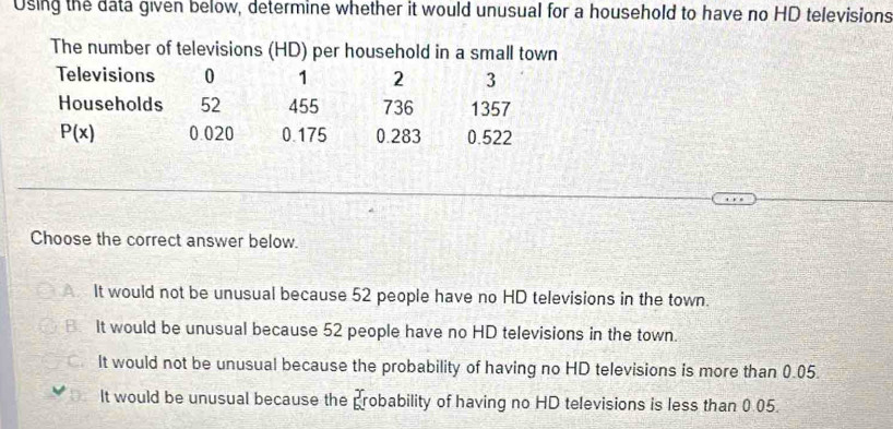 Using the data given below, determine whether it would unusual for a household to have no HD televisions
The number of televisions (HD) per household in a small town
Televisions 0 1 2 3
Households 52 455 736 1357
P(x) 0.020 0.175 0.283 0.522
Choose the correct answer below.
It would not be unusual because 52 people have no HD televisions in the town.
B It would be unusual because 52 people have no HD televisions in the town.
It would not be unusual because the probability of having no HD televisions is more than 0.05.
It would be unusual because the _6^3r obability of having no HD televisions is less than 0.05.