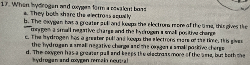 When hydrogen and oxygen form a covalent bond
a. They both share the electrons equally
b. The oxygen has a greater pull and keeps the electrons more of the time, this gives the
I oxygen a small negative charge and the hydrogen a small positive charge .
c. The hydrogen has a greater pull and keeps the electrons more of the time, this gives
the hydrogen a small negative charge and the oxygen a small positive charge
d. The oxygen has a greater pull and keeps the electrons more of the time, but both the
hydrogen and oxygen remain neutral