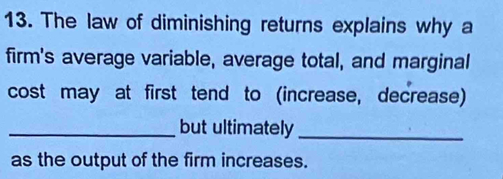 The law of diminishing returns explains why a 
firm's average variable, average total, and marginal 
cost may at first tend to (increase, decrease) 
_but ultimately_ 
as the output of the firm increases.