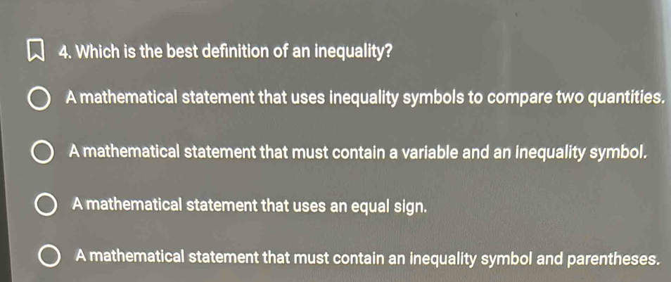 Which is the best definition of an inequality?
A mathematical statement that uses inequality symbols to compare two quantities.
A mathematical statement that must contain a variable and an inequality symbol.
A mathematical statement that uses an equal sign.
A mathematical statement that must contain an inequality symbol and parentheses.