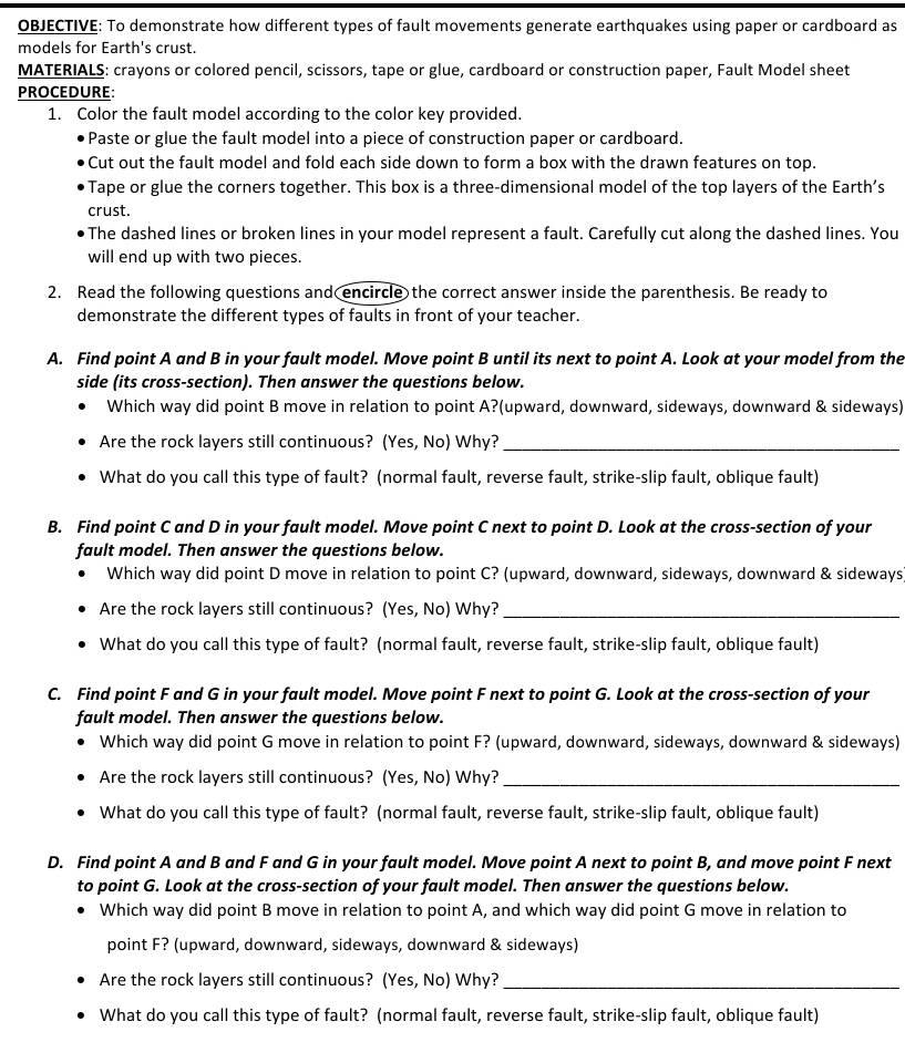 OBJECTIVE: To demonstrate how different types of fault movements generate earthquakes using paper or cardboard as
models for Earth's crust.
MATERIALS: crayons or colored pencil, scissors, tape or glue, cardboard or construction paper, Fault Model sheet
PROCEDURE:
1. Color the fault model according to the color key provided.
Paste or glue the fault model into a piece of construction paper or cardboard.
Cut out the fault model and fold each side down to form a box with the drawn features on top.
Tape or glue the corners together. This box is a three-dimensional model of the top layers of the Earth’s
crust.
The dashed lines or broken lines in your model represent a fault. Carefully cut along the dashed lines. You
will end up with two pieces.
2. Read the following questions and encircle the correct answer inside the parenthesis. Be ready to
demonstrate the different types of faults in front of your teacher.
A. Find point A and B in your fault model. Move point B until its next to point A. Look at your model from the
side (its cross-section). Then answer the questions below.
Which way did point B move in relation to point A?(upward, downward, sideways, downward & sideways)
Are the rock layers still continuous? (Yes, No) Why?_
What do you call this type of fault? (normal fault, reverse fault, strike-slip fault, oblique fault)
B. Find point C and D in your fault model. Move point C next to point D. Look at the cross-section of your
fault model. Then answer the questions below.
Which way did point D move in relation to point C? (upward, downward, sideways, downward & sideways
Are the rock layers still continuous? (Yes, No) Why?_
What do you call this type of fault? (normal fault, reverse fault, strike-slip fault, oblique fault)
C. Find point F and G in your fault model. Move point F next to point G. Look at the cross-section of your
fault model. Then answer the questions below.
Which way did point G move in relation to point F? (upward, downward, sideways, downward & sideways)
Are the rock layers still continuous? (Yes, No) Why?_
What do you call this type of fault? (normal fault, reverse fault, strike-slip fault, oblique fault)
D. Find point A and B and F and G in your fault model. Move point A next to point B, and move point F next
to point G. Look at the cross-section of your fault model. Then answer the questions below.
Which way did point B move in relation to point A, and which way did point G move in relation to
point F? (upward, downward, sideways, downward & sideways)
Are the rock layers still continuous? (Yes, No) Why?_
What do you call this type of fault? (normal fault, reverse fault, strike-slip fault, oblique fault)