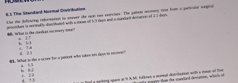 The Standard Normal Distribution
Lhe the fallowing information to answer the next two exencises: The paurer recovery oire fromm a particalue songical
procedure is nooathy diwirdhuted with a meae of 5.3 days and a standard deviation of 2.1 days.
60. What is the medias necovery fire?' a 2T . 7 d 21
$1. What is the e-score for a pament who takes tn days to nroown?
h 02 a. 1.5
e fl a packing space an 9 A.M. folkows a normall distribotion with a meas of live
d. 7.3 c. 2 2
an tly greater than fur standaed deviaston, whtich of