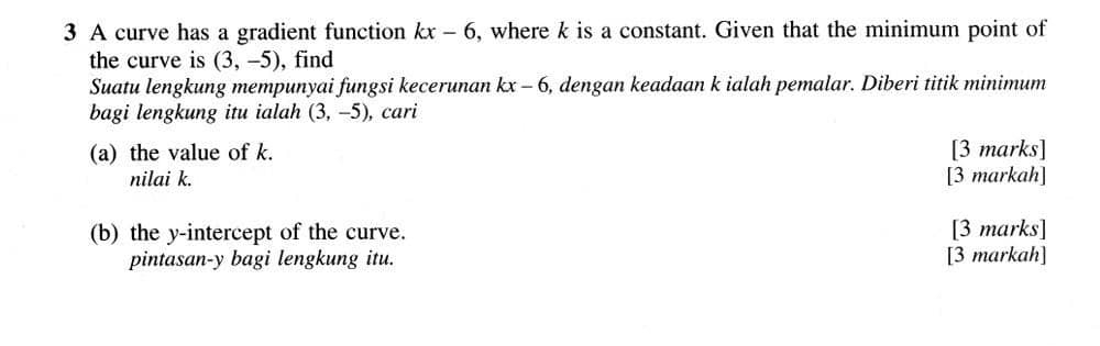 A curve has a gradient function kx-6 , where k is a constant. Given that the minimum point of 
the curve is (3,-5) , find 
Suatu lengkung mempunyai fungsi kecerunan kx-6 5, dengan keadaan k ialah pemalar. Diberi titik minimum 
bagi lengkung itu ialah (3,-5) , cari 
(a) the value of k. [3 marks] 
nilai k. [3 markah] 
(b) the y-intercept of the curve. [3 marks] 
pintasan- y bagi lengkung itu. [3 markah]