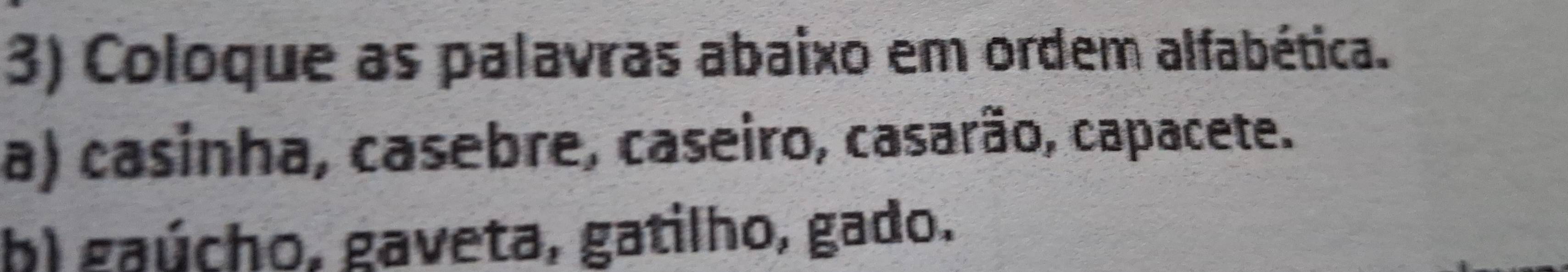 Coloque as palavras abaixo em ordem alfabética.
a) casinha, casebre, caseiro, casarão, capacete.
b) gaúcho, gaveta, gatilho, gado.