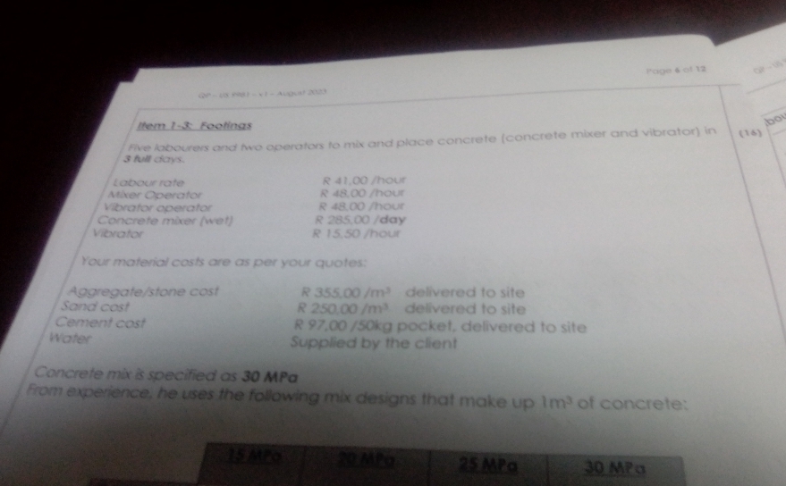 QP - U5 9981 - x 1 - August 2023 l'age 6 of 12 2t=sqrt(3)t
Item 1-3: Footings 
bo 
Flve labourers and two operators to mix and place concrete (concrete mixer and vibrator) in (16)
3 full days. 
Labour rate R 41,00 /hour
Mixer Operator R 48,00 /hour
Vibrator operator R 48,00 /hour
Concrete mixer (wet) R 285,00 /day
Vibrator R 15.50 /hour
Your material costs are as per your quotes: 
Aggregate/stone cost R 355.00/m^3 delivered to site 
Sand cost R 250.00/m^3 delivered to site 
Cement cost R 97.00 0 /50kg pocket, delivered to site 
Water Supplied by the client 
Concrete mix is specified as 30 MPa
From experience, he uses the following mix designs that make up 1m^3 of concrete: