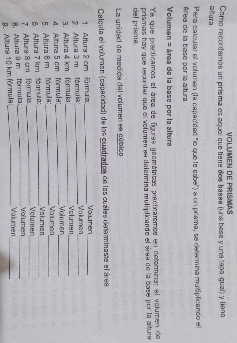 VOLUMEN DE PRISMAS 
Como recordamos un prisma es aquel que tiene dos bases (una base y una tapa igual) y tiene 
altura. 
Para calcular el volumen (la capacidad “lo que le cabe”) a un prisma, se determina multiplicando el 
área de la base por la altura 
Volumen = área de la base por la altura 
Ya que practicamos el área de figuras geométricas practicaremos en determinar el volumen de 
prismas hay que recordar que el volumen se determina multiplicando el área de la base por la altura 
del prisma. 
La unidad de medida del volumen es cúbico 
Calcula el volumen (capacidad) de los cuadrados de los cuáles determinaste el área 
1. Altura 2 cm fórmula:_ 
Volumen_ 
2. Altura 3 m fórmula:_ 
Volumen_ 
3. Altura 4 km fórmula:_ 
Volumen 
_ 
4. Altura 5 cm fórmula:_ 
Volumen_ 
5. Altura 6 m fórmula:_ 
Volumen_ 
_ 
6. Altura 7 km fórmula:_ 
Volumen_ 
_ 
7. Altura 8 cm fórmula:_ 
Volumen 
8. Altura 9 m fórmula:_ 
Volumen 
9. Altura 10 km fórmula:_ 
_ 
Volumen