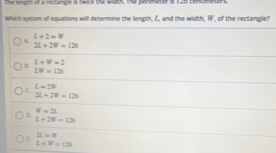 lhe lengih off a rectangle is bwice the width. The penmeter is 126 centmeters.
Which system of equations will determine the length, L, and the width, W of the rectangle?
A beginarrayr L+2=W 2L+2W=126endarray
B beginarrayr L+W=2 LW=126endarray
L=2W
C
2L+2W=126
W=2L
D.
L+2W=126
E. beginarrayr _ =W L+W=126endarray