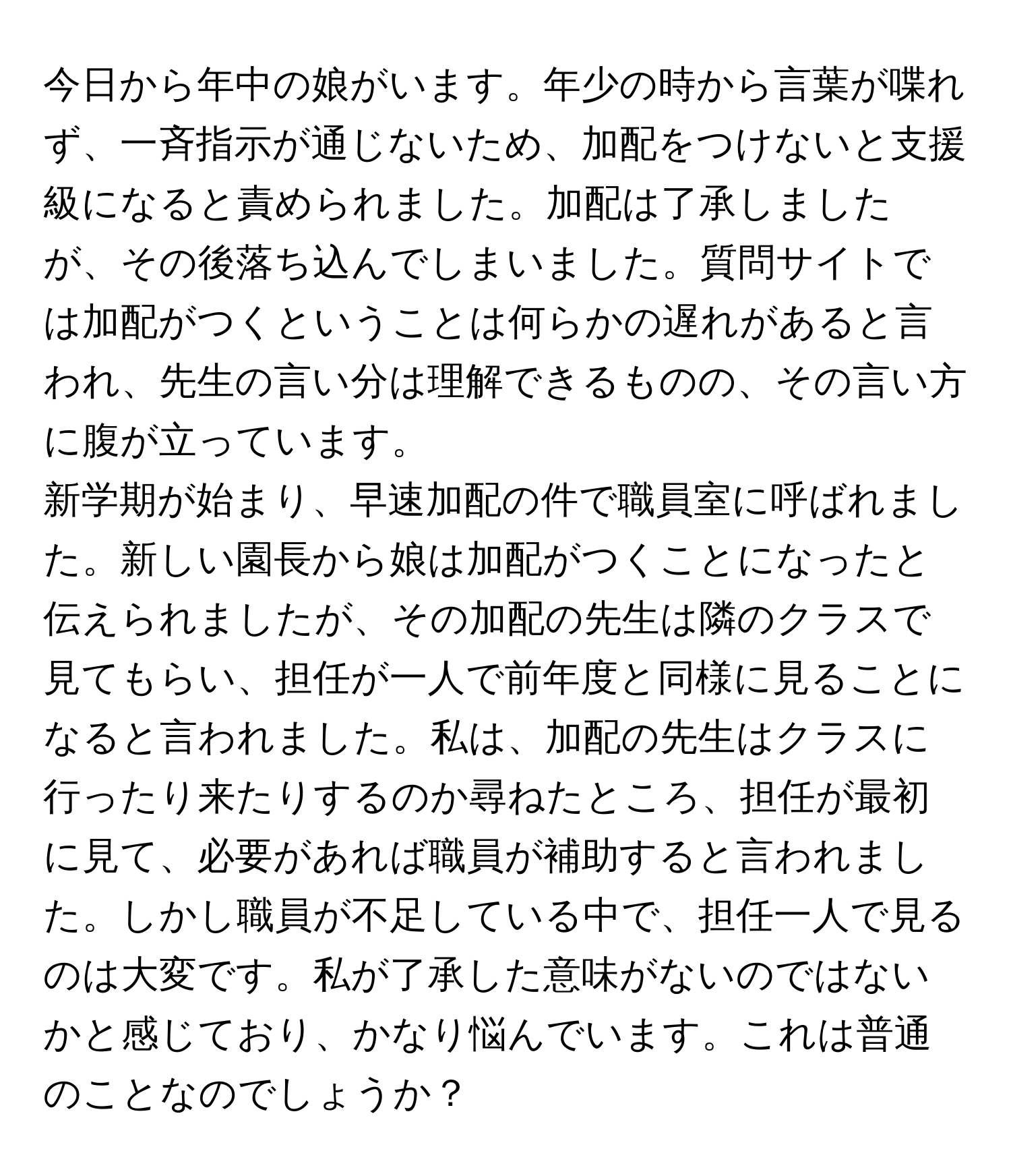 今日から年中の娘がいます。年少の時から言葉が喋れず、一斉指示が通じないため、加配をつけないと支援級になると責められました。加配は了承しましたが、その後落ち込んでしまいました。質問サイトでは加配がつくということは何らかの遅れがあると言われ、先生の言い分は理解できるものの、その言い方に腹が立っています。

新学期が始まり、早速加配の件で職員室に呼ばれました。新しい園長から娘は加配がつくことになったと伝えられましたが、その加配の先生は隣のクラスで見てもらい、担任が一人で前年度と同様に見ることになると言われました。私は、加配の先生はクラスに行ったり来たりするのか尋ねたところ、担任が最初に見て、必要があれば職員が補助すると言われました。しかし職員が不足している中で、担任一人で見るのは大変です。私が了承した意味がないのではないかと感じており、かなり悩んでいます。これは普通のことなのでしょうか？