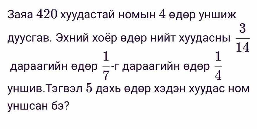 3аяа 420 хуудастай номын 4 θдθр уншиж 
дуусгав. Эхний хоёр θдθр нийт хуудасны  3/14 
дараагийн θдθр  1/7 -r дараагийн θдθр  1/4 
уншив.Тэгвэл 5 дахь θдθр хэдэн хуудас ном 
yhшcaн 6э?