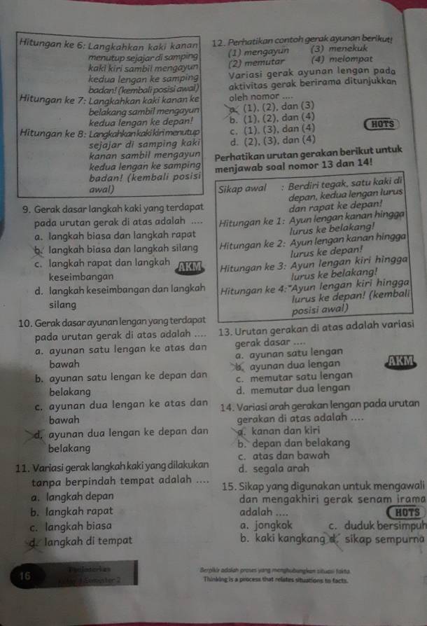 Hitungan ke 6: Langkahkan kaki kanan 12. Perhatikan contoh gerak ayunan berikut!
menutup sejajar di samping (1) mengayun (3)menekuk
kaki kiri sambil mengayun (2) memutar (4) melompat
kedua lengan ke samping Variasi gerak ayunan lengan pada
badan! (kembali posisi awal) aktivitas gerak berirama ditunjukkan
Hitungan ke 7: Langkahkan kaki kanan ke oleh nomor ....
belakang sambil mengayun a (1), (2), dan (3)
kedua lengan ke depan! b. (1), (2), dan (4)
Hitungan ke 8: Langkahkankakikirimenutup c. (1). (3), dan (4) HOTS
sejajar di samping kaki d. (2), (3), dan (4)
kanan sambil mengayun
kedua lenqan ke samping Perhatikan urutan gerakan berikut untuk
badan! (kembali posisi menjawab soal nomor 13 dan 14!
awal) Sikap awal : Berdiri tegak, satu kaki di
9. Gerak dasar langkah kaki yang terdapat depan, kedua lengan Iurus
dan rapat ke depan!
pada urutan gerak di atas adalah .... Hitungan ke 1: Ayun lengan kanan hingga
a. langkah biasa dan langkah rapat
lurus ke belakang!
b. langkah biasa dan langkah silang  Hitungan ke 2: Ayun lengan kanan hingga
lurus ke depan!
c. langkah rapat dan langkah AKM Hitungan ke 3: Ayun lengan kiri hingga
keseimbangan
lurus ke belakang!
d. langkah keseimbangan dan langkah Hitungan ke 4:"Ayun lengan kiri hingga
lurus ke depan! (kembali
silang
10. Gerak dasar ayunan lengan yang terdapat posisi awal)
pada urutan gerak di atas adalah 13. Urutan gerakan di atas adalah variasi
a. ayunan satu lengan ke atas dan gerak dasar ....
bawah a. ayunan satu lengan
b. ayunan satu lengan ke depan dan bayunan dua lengan AKM
c. memutar satu lengan
belakang d. memutar dua lengan
c. ayunan dua lengan ke atas dan 14. Variasi arah gerakan lengan pada urutan
bawah gerakan di atas adalah ....
d, ayunan dua lengan ke depan dan a. kanan dan kiri
belakang b. depan dan belakang
c. atas dan bawah
11. Variasi gerak langkah kaki yang dilakukan d. segala arah
tanpa berpindah tempat adalah .... 15. Sikap yang digunakan untuk mengawali
a. langkah depan dan mengakhiri gerak senam irama
b. langkah rapat adalah .... HOTS
c. langkah biasa a. jongkok c. duduk bersimpuh
d. langkah di tempat b. kaki kangkang d. sikap sempurna
Trcloter es Berpikir adalah proses yang menghubungkan situasi fakta
16 1 My 1 Ecmister 2 Thinking is a process that relates situations to facts.