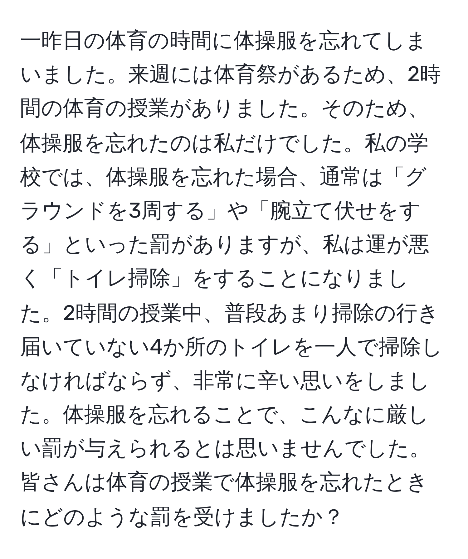 一昨日の体育の時間に体操服を忘れてしまいました。来週には体育祭があるため、2時間の体育の授業がありました。そのため、体操服を忘れたのは私だけでした。私の学校では、体操服を忘れた場合、通常は「グラウンドを3周する」や「腕立て伏せをする」といった罰がありますが、私は運が悪く「トイレ掃除」をすることになりました。2時間の授業中、普段あまり掃除の行き届いていない4か所のトイレを一人で掃除しなければならず、非常に辛い思いをしました。体操服を忘れることで、こんなに厳しい罰が与えられるとは思いませんでした。皆さんは体育の授業で体操服を忘れたときにどのような罰を受けましたか？