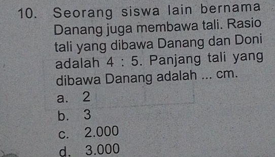 Seorang siswa lain bernama
Danang juga membawa tali. Rasio
tali yang dibawa Danang dan Doni
adalah 4:5. Panjang tali yang
dibawa Danang adalah ... cm.
a. 2
b. 3
c. 2.000
d. 3.000