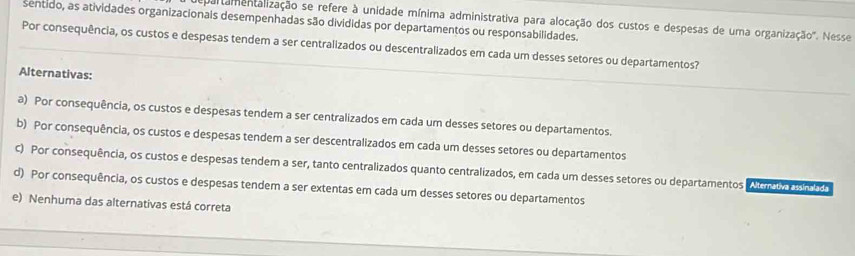 epaltamentalização se refere à unidade mínima administrativa para alocação dos custos e despesas de uma organização'. Nesse
sentido, as atividades organizacionais desempenhadas são divididas por departamentos ou responsabilidades.
Por consequência, os custos e despesas tendem a ser centralizados ou descentralizados em cada um desses setores ou departamentos?
Alternativas:
a) Por consequência, os custos e despesas tendem a ser centralizados em cada um desses setores ou departamentos.
b) Por consequência, os custos e despesas tendem a ser descentralizados em cada um desses setores ou departamentos
C) Por consequência, os custos e despesas tendem a ser, tanto centralizados quanto centralizados, em cada um desses setores ou departamentos em o e ma
d) Por consequência, os custos e despesas tendem a ser extentas em cada um desses setores ou departamentos
e) Nenhuma das alternativas está correta