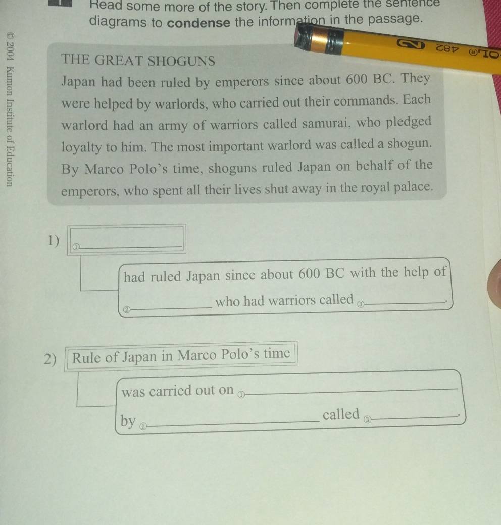 Read some more of the story. Then complete the sentence 
diagrams to condense the information in the passage. 
Z8D ④TO 
THE GREAT SHOGUNS 
Japan had been ruled by emperors since about 600 BC. They 
were helped by warlords, who carried out their commands. Each 
warlord had an army of warriors called samurai, who pledged 
loyalty to him. The most important warlord was called a shogun. 
By Marco Polo’s time, shoguns ruled Japan on behalf of the 
emperors, who spent all their lives shut away in the royal palace. 
1) 
_ 
had ruled Japan since about 600 BC with the help of 
_ 
who had warriors called_ 
_. 
2) Rule of Japan in Marco Polo’s time 
was carried out on o_ 
by_ 
called_ 
.