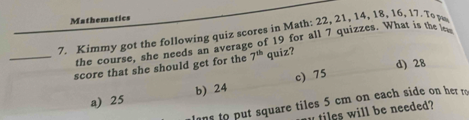 Mathematics
7. Kimmy got the following quiz scores in Math: 22, 21, 14, 18, 16, 17. To pa
the course, she needs an average of 19 for all 7 quizzes. What is the lea
d) 28
_score that she should get for the 7^(th) quiz?
a) 25 b) 24 c) 75
n ut square tiles 5 cm on each side on her ro
y tiles will be needed?