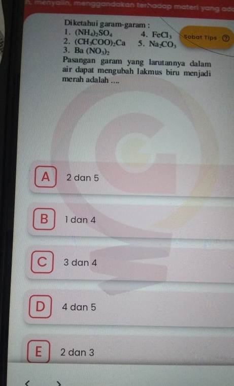 menyalin, menggandakan terhadap materi y an g add
Diketahui garam-garam :
1. (NH_4)_2SO_4 4. FeCl_3 Sobat Tips
2. (CH_3COO)_2Ca 5. Na_2CO_3
3. Ba(NO_3)_2
Pasangan garam yang larutannya dalam
air dapat mengubah lakmus biru menjadi
merah adalah ....
A 2 dan 5
B 1 dan 4
C 3 dan 4
D 4 dan 5
E 2 dan 3