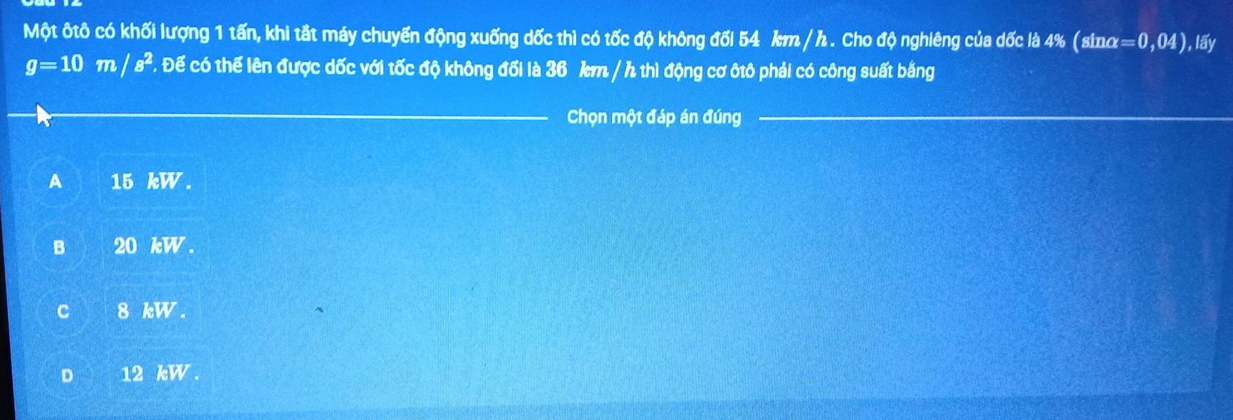 Một ôtô có khối lượng 1 tấn, khi tắt máy chuyển động xuống dốc thì có tốc độ không đối 54 km / h. Cho độ nghiêng của dốc là 4% ( sinα =0,04) ), lấy
g=10m/s^2. Để có thể lên được dốc với tốc độ không đối là 36 km / h thì động cơ ôtô phải có công suất bằng
Chọn một đáp án đúng
A 15 overline kW.
B 20 overline EW.
C 8 kW
D 12 kW