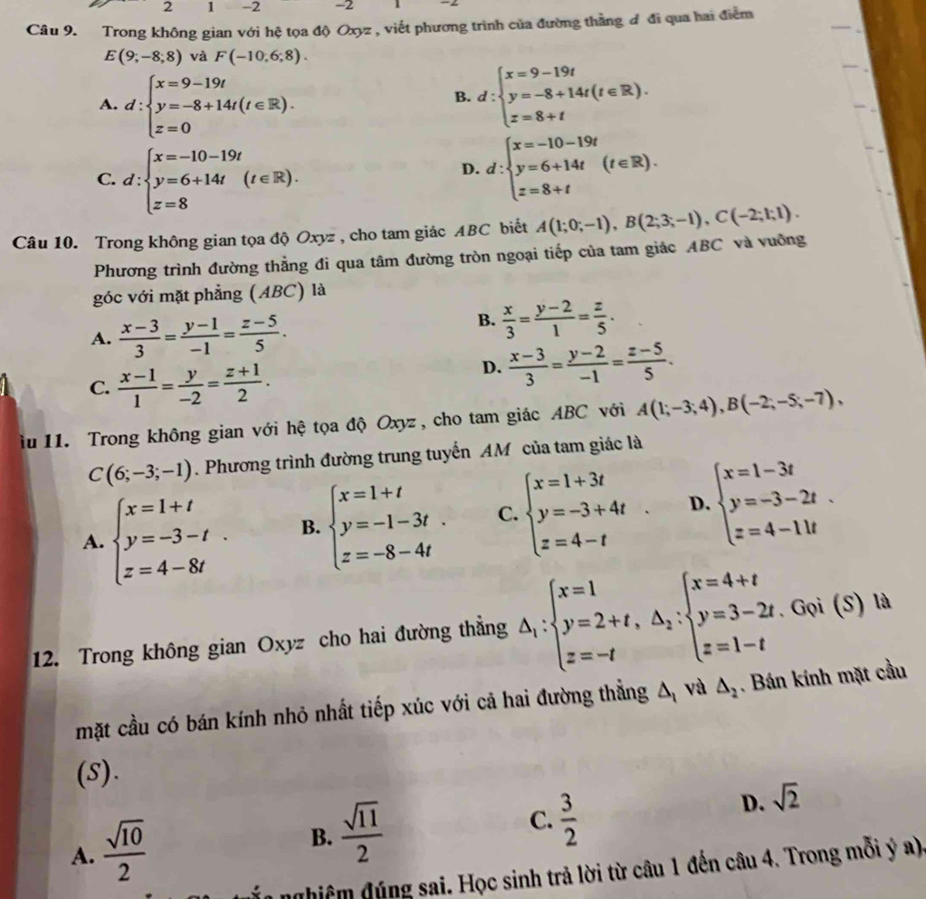 2 1 -2 -2
Câu 9. Trong không gian với hệ tọa độ Oxyz , viết phương trình của đường thằng đ đi qua hai điểm
E(9;-8;8) và F(-10,6;8).
A. d:beginarrayl x=9-19t y=-8+14t(t∈ R). z=0endarray.
B. d:beginarrayl x=9-19t y=-8+14t(t∈ R). z=8+tendarray.
C. d:beginarrayl x=-10-19t y=6+14t(t∈ R). z=8endarray.
D. d:beginarrayl x=-10-19t y=6+14t z=8+tendarray. (t∈ R).
Câu 10. Trong không gian tọa độ Oxyz , cho tam giác ABC biết A(1;0;-1),B(2;3;-1),C(-2;1;1).
Phương trình đường thẳng đi qua tâm đường tròn ngoại tiếp của tam giác ABC và vuỡng
góc với mặt phẳng (ABC) là
A.  (x-3)/3 = (y-1)/-1 = (z-5)/5 .
B.  x/3 = (y-2)/1 = z/5 .
C.  (x-1)/1 = y/-2 = (z+1)/2 .
D.  (x-3)/3 = (y-2)/-1 = (z-5)/5 .
iu 11. Trong không gian với hệ tọa độ Oxyz , cho tam giác ABC với A(1;-3;4),B(-2;-5;-7),
C(6;-3;-1). Phương trình đường trung tuyến AM của tam giác là
A. beginarrayl x=1+t y=-3-t z=4-8tendarray. . B. beginarrayl x=1+t y=-1-3t z=-8-4tendarray. . C. beginarrayl x=1+3t y=-3+4t z=4-tendarray. . D. beginarrayl x=1-3t y=-3-2t. z=4-11tendarray.
12. Trong không gian Oxyz cho hai đường thẳng △ _1:beginarrayl x=1 y=2+t,△ _2:beginarrayl x=4+t y=3-2t.Goi(S)la z=1-tendarray.
mặt cầu có bán kính nhỏ nhất tiếp xúc với cả hai đường thẳng △ _1 và △ _2. Bán kính mặt cầu
(S).
D. sqrt(2)
A.  sqrt(10)/2 
B.  sqrt(11)/2  C.  3/2 
nghiệm đúng sai. Học sinh trả lời từ câu 1 đến câu 4. Trong mỗi ý a)