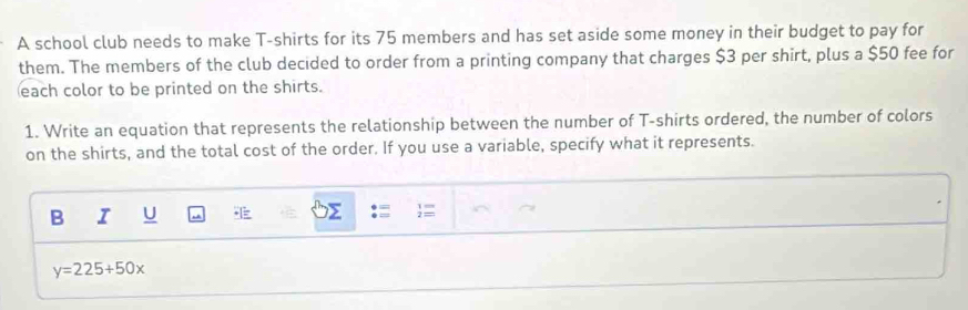 A school club needs to make T-shirts for its 75 members and has set aside some money in their budget to pay for 
them. The members of the club decided to order from a printing company that charges $3 per shirt, plus a $50 fee for 
each color to be printed on the shirts. 
1. Write an equation that represents the relationship between the number of T-shirts ordered, the number of colors 
on the shirts, and the total cost of the order. If you use a variable, specify what it represents. 
B I U
y=225+50x