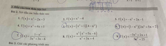 x-1 x=1
2. Đấu của tam thức bậc hai 
Bài 2. Xét dầu các biểu thức sau: f(x)=-x^2+2x-1
1. f(x)=x^2-2x-3 2. f(x)=x^2-4 3. 
4. f(x)=x^2+4x+5 5. f(x)=(x^2+1)(4-x^2) 6. (x)=(1-x^2)(2x^2+5x+2)
7. f(x)= (1-x^2)/3x^2+3x-6  8. f(x)= (x^2(x^2+5x-6))/x^2+3x+4  9. f(x)= (-3x^2+2x+1)/5x^2+25 
Bài 3. Giải các phương trình sau