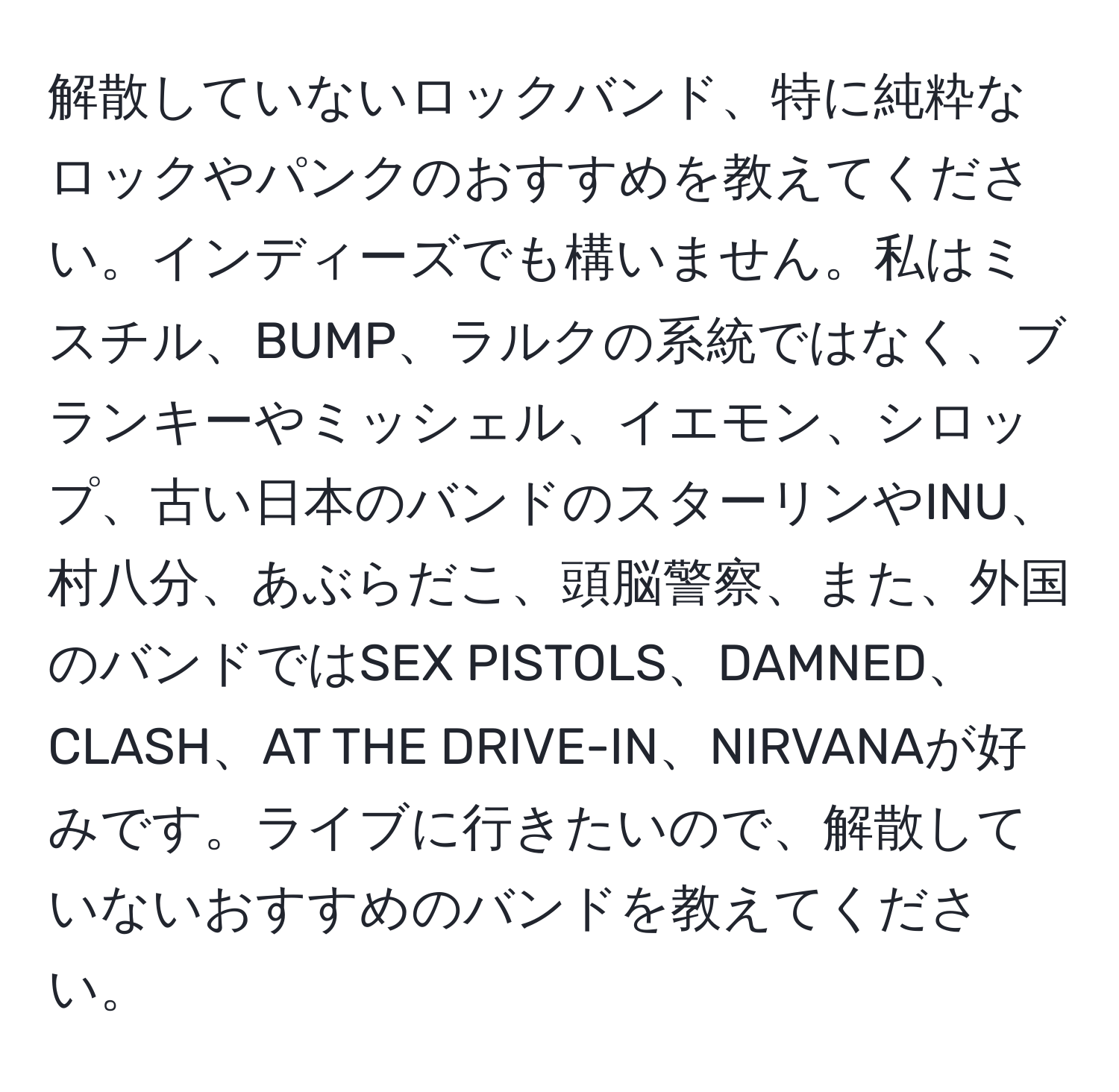 解散していないロックバンド、特に純粋なロックやパンクのおすすめを教えてください。インディーズでも構いません。私はミスチル、BUMP、ラルクの系統ではなく、ブランキーやミッシェル、イエモン、シロップ、古い日本のバンドのスターリンやINU、村八分、あぶらだこ、頭脳警察、また、外国のバンドではSEX PISTOLS、DAMNED、CLASH、AT THE DRIVE-IN、NIRVANAが好みです。ライブに行きたいので、解散していないおすすめのバンドを教えてください。