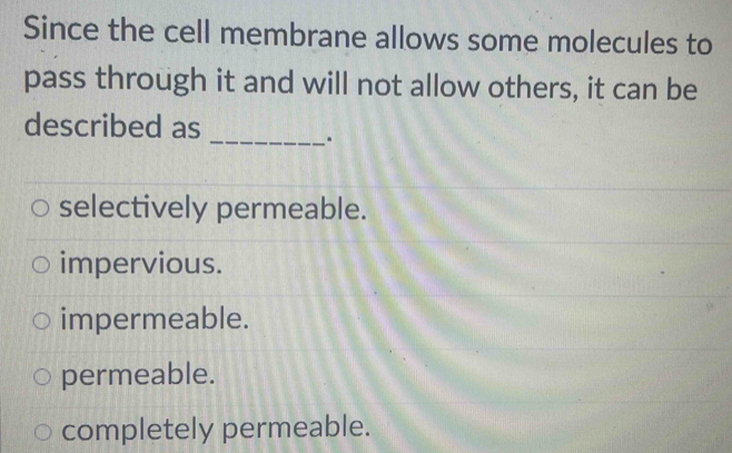 Since the cell membrane allows some molecules to
pass through it and will not allow others, it can be
described as
_.
selectively permeable.
impervious.
impermeable.
permeable.
completely permeable.