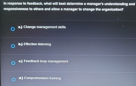 In response to feedback, what will best determine a manager's understanding and
responsiveness to others and allow a manager to change the organization?
a.) Change management skills
b.) Effective listening
c.) Feedback loop management
d.) Comprehension training