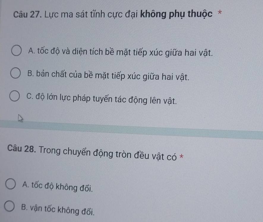 Lực ma sát tĩnh cực đại không phụ thuộc *
A. tốc độ và diện tích bề mặt tiếp xúc giữa hai vật.
B. bản chất của bề mặt tiếp xúc giữa hai vật.
C. độ lớn lực pháp tuyến tác động lên vật.
Câu 28. Trong chuyển động tròn đều vật có *
A. tốc độ không đối.
B. vận tốc không đối.