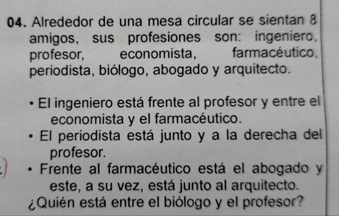 Alrededor de una mesa circular se sientan 8
amigos, sus profesiones son: ingeniero, 
profesor, economista, farmacé utico, 
periodista, biólogo, abogado y arquitecto. 
El ingeniero está frente al profesor y entre el 
economista y el farmacéutico. 
El periodista está junto y a la derecha del 
profesor. 
Frente al farmacéutico está el abogado y 
este, a su vez, está junto al arquitecto. 
¿Quién está entre el biólogo y el profesor?