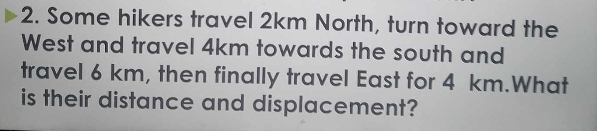 Some hikers travel 2km North, turn toward the 
West and travel 4km towards the south and 
travel 6 km, then finally travel East for 4 km.What 
is their distance and displacement?