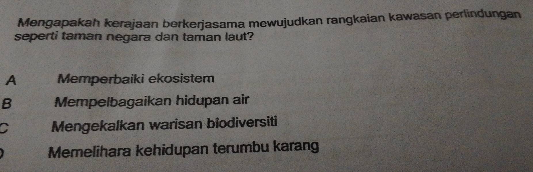 Mengapakah kerajaan berkerjasama mewujudkan rangkaian kawasan perlindungan
seperti taman negara dan taman laut?
A Memperbaiki ekosistem
B Mempelbagaikan hidupan air
C
Mengekalkan warisan biodiversiti
Memelihara kehidupan terumbu karang