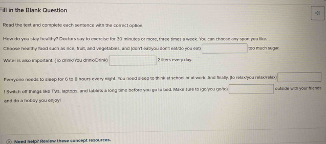 Fill in the Blank Question 
Read the text and complete each sentence with the correct option. 
How do you stay healthy? Doctors say to exercise for 30 minutes or more, three times a week. You can choose any sport you like. 
Choose healthy food such as rice, fruit, and vegetables, and (don't eat/you don't eat/do you eat) □ too much sugar 
Water is also important. (To drink/You drink/Drink) □ 2 liters every day. 
Everyone needs to sleep for 6 to 8 hours every night. You need sleep to think at school or at work. And finally, (to relax/you relax/relax) □ 
! Switch off things like TVs, laptops, and tablets a long time before you go to bed. Make sure to (go/you go/to) □ outside with your friends 
and do a hobby you enjoy! 
Need help? Review these concept resources.