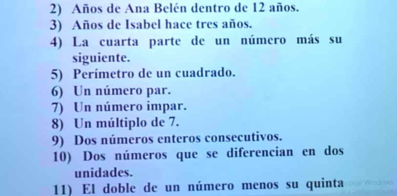 Años de Ana Belén dentro de 12 años. 
3) Años de Isabel hace tres años. 
4) La cuarta parte de un número más su 
siguiente. 
5) Perímetro de un cuadrado. 
6) Un número par. 
7) Un número impar. 
8) Un múltiplo de 7. 
9) Dos números enteros consecutivos. 
10) Dos números que se diferencian en dos 
unidades. 
11) El doble de un número menos su quinta